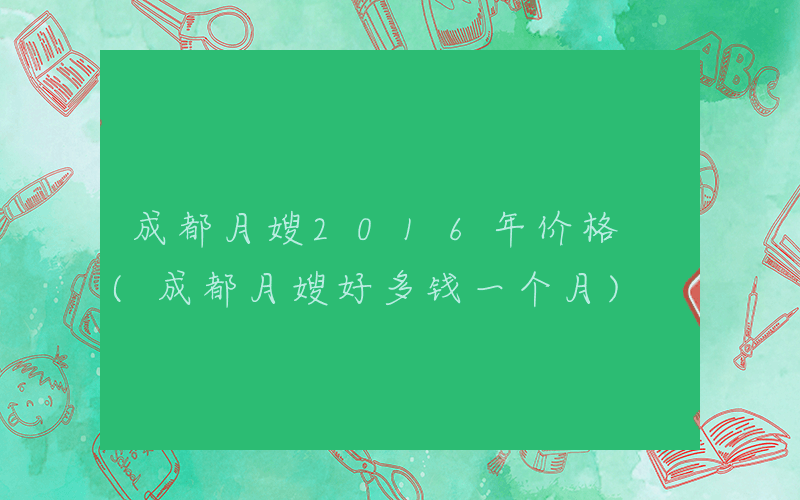 成都月嫂2016年价格 (成都月嫂好多钱一个月)